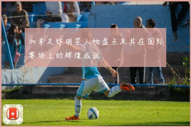 加拿足球明星人物盘点及其在国际赛场上的辉煌成就