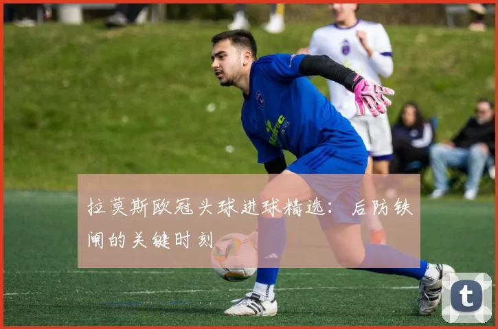 拉莫斯欧冠头球进球精选：后防铁闸的关键时刻
