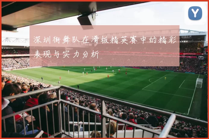 深圳街舞队在滑板精英赛中的精彩表现与实力分析