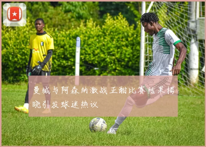 曼城与阿森纳激战正酣比赛结果揭晓引发球迷热议