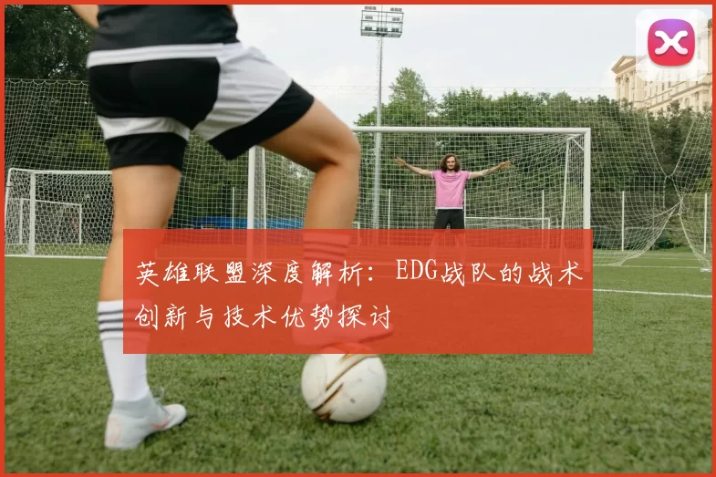 英雄联盟深度解析：EDG战队的战术创新与技术优势探讨