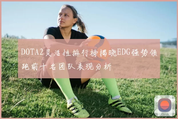 DOTA2灵活性排行榜揭晓EDG强势领跑前十名团队表现分析