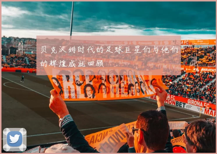 贝克汉姆时代的足球巨星们与他们的辉煌成就回顾