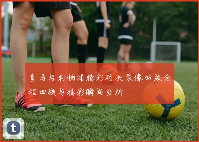 皇马与利物浦精彩对决录像回放全程回顾与精彩瞬间分析