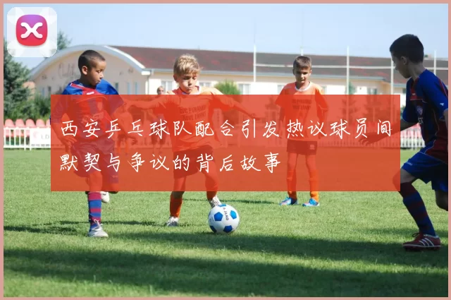 西安乒乓球队配合引发热议球员间默契与争议的背后故事