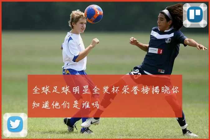 全球足球明星全奖杯荣誉榜揭晓你知道他们是谁吗