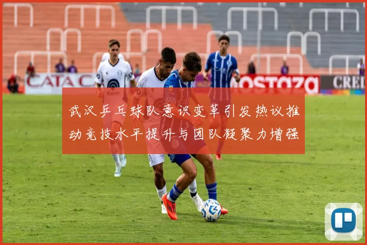 武汉乒乓球队意识变革引发热议推动竞技水平提升与团队凝聚力增强