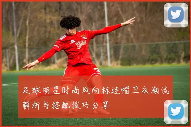 足球明星时尚风向标连帽卫衣潮流解析与搭配技巧分享