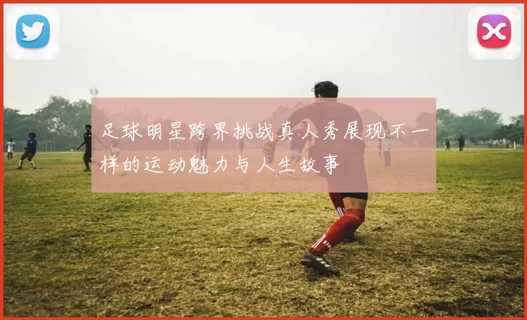 足球明星跨界挑战真人秀展现不一样的运动魅力与人生故事