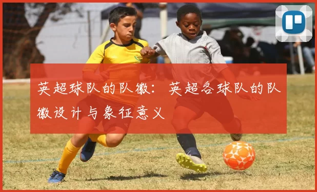 英超球队的队徽：英超各球队的队徽设计与象征意义