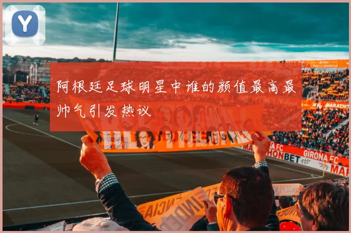 阿根廷足球明星中谁的颜值最高最帅气引发热议
