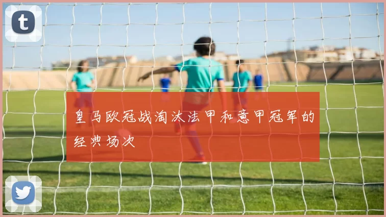 皇马欧冠战淘汰法甲和意甲冠军的经典场次