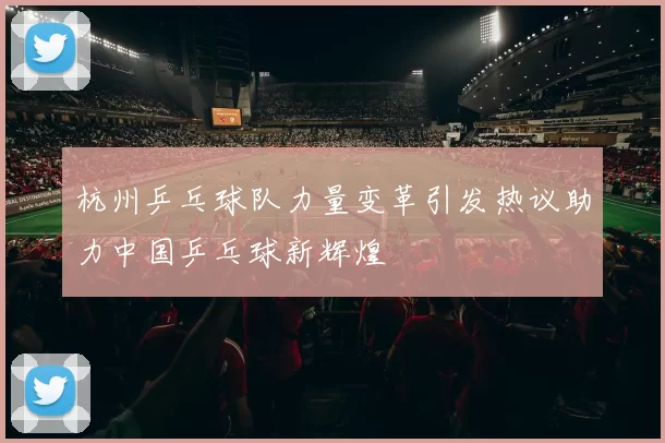 杭州乒乓球队力量变革引发热议助力中国乒乓球新辉煌