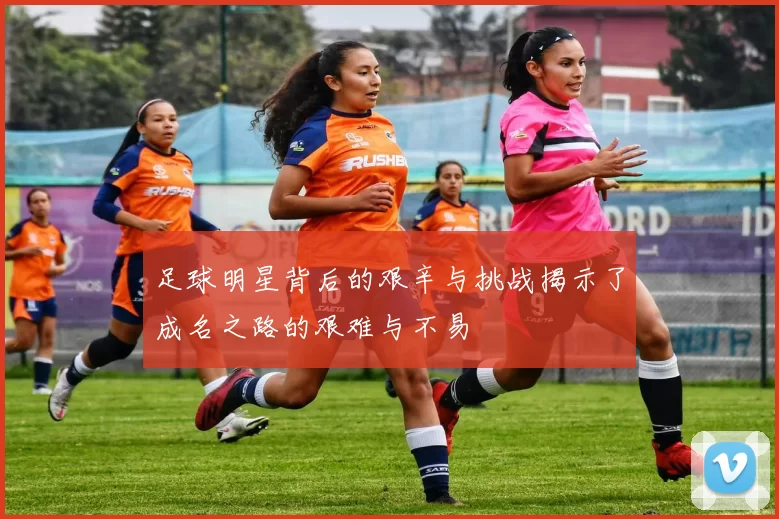 足球明星背后的艰辛与挑战揭示了成名之路的艰难与不易
