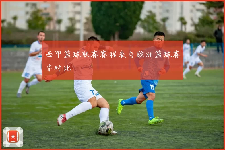 西甲篮球联赛赛程表与欧洲篮球赛季对比