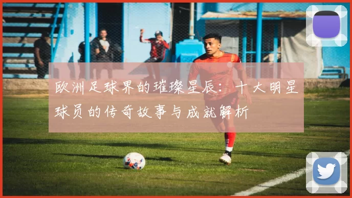 欧洲足球界的璀璨星辰：十大明星球员的传奇故事与成就解析