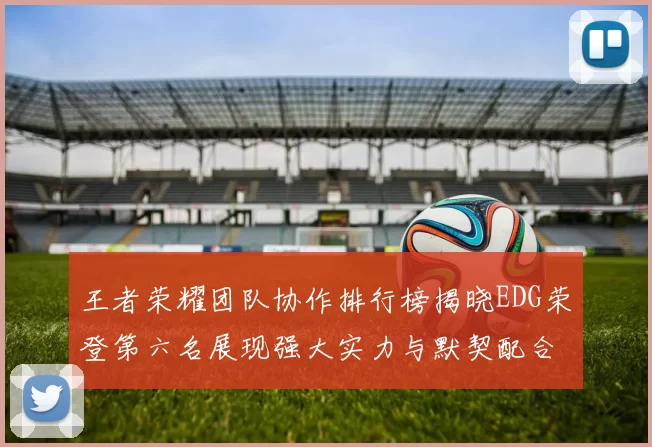 王者荣耀团队协作排行榜揭晓EDG荣登第六名展现强大实力与默契配合
