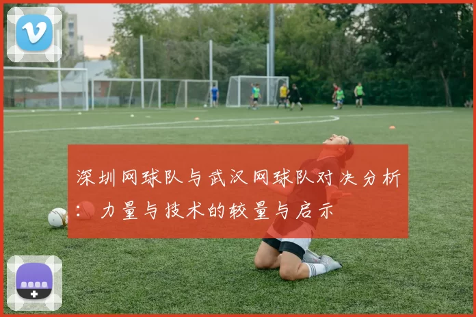 深圳网球队与武汉网球队对决分析：力量与技术的较量与启示