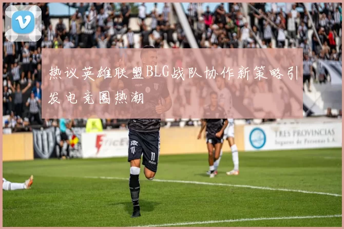 热议英雄联盟BLG战队协作新策略引发电竞圈热潮