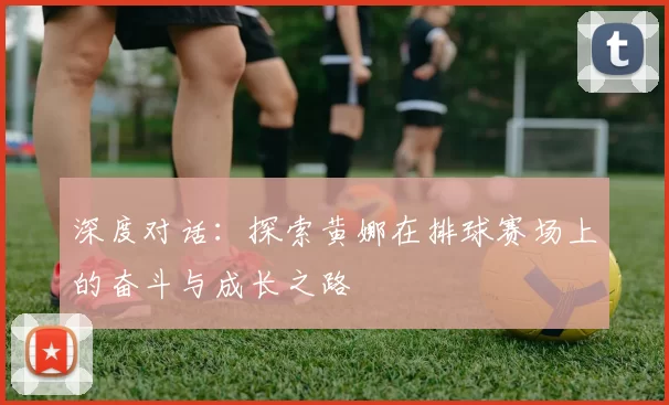 深度对话：探索黄娜在排球赛场上的奋斗与成长之路