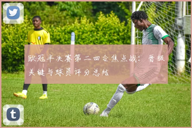 欧冠半决赛第二回合焦点战：晋级关键与球员评分总结