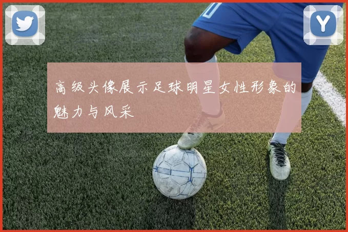 高级头像展示足球明星女性形象的魅力与风采