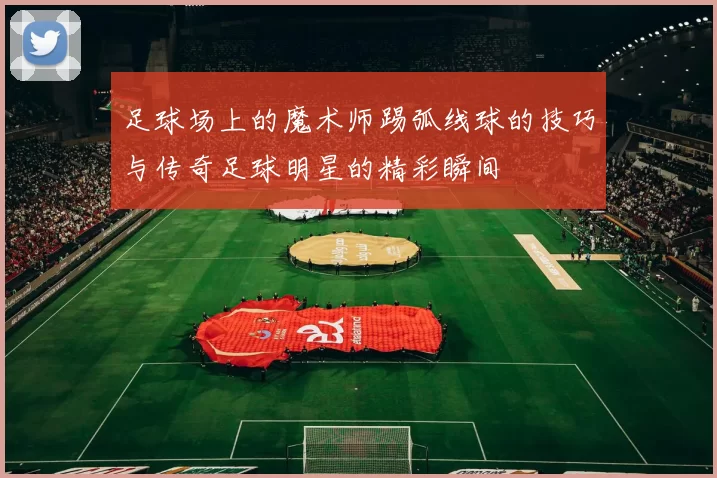 足球场上的魔术师踢弧线球的技巧与传奇足球明星的精彩瞬间